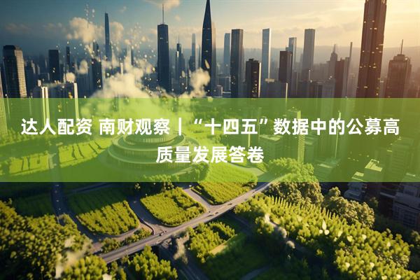 达人配资 南财观察｜“十四五”数据中的公募高质量发展答卷