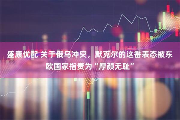 盛康优配 关于俄乌冲突,默克尔的这番表态被东欧国家指责为“厚颜无耻”