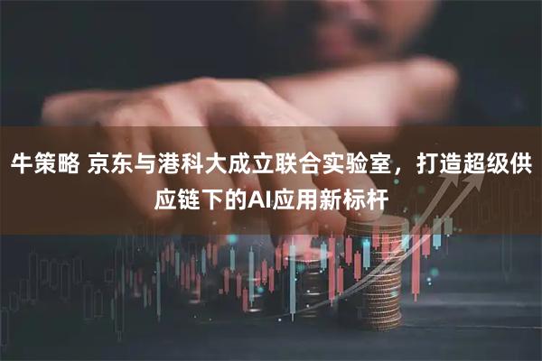 牛策略 京东与港科大成立联合实验室,打造超级供应链下的AI应用新标杆