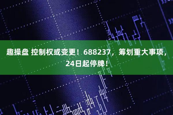 趣操盘 控制权或变更！688237，筹划重大事项，24日起停牌！