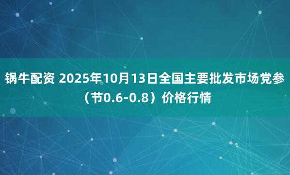 锅牛配资 2025年10月13日全国主要批发市场党参（节0.6-0.8）价格行情