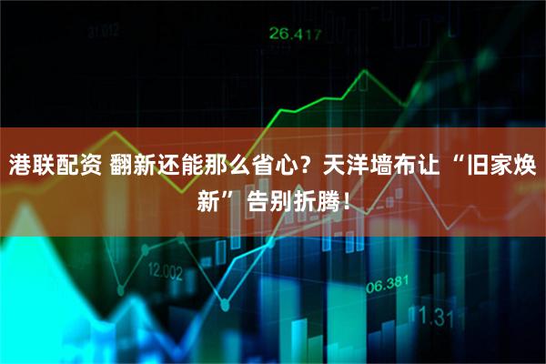 港联配资 翻新还能那么省心？天洋墙布让 “旧家焕新” 告别折腾！