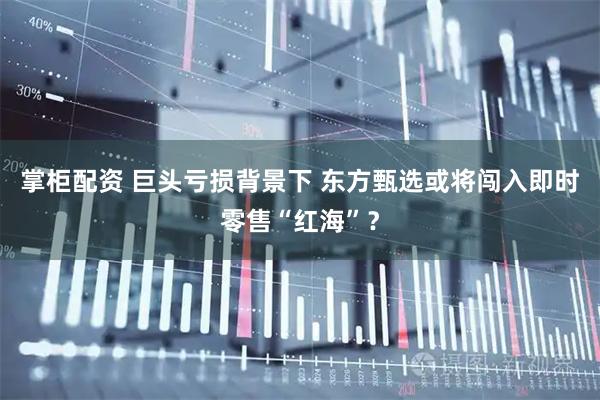 掌柜配资 巨头亏损背景下 东方甄选或将闯入即时零售“红海”?