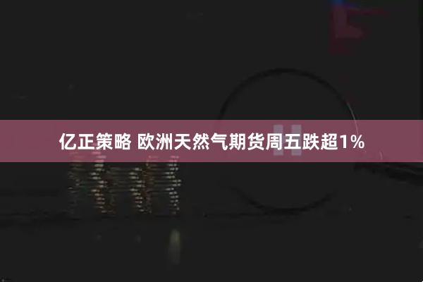 亿正策略 欧洲天然气期货周五跌超1%