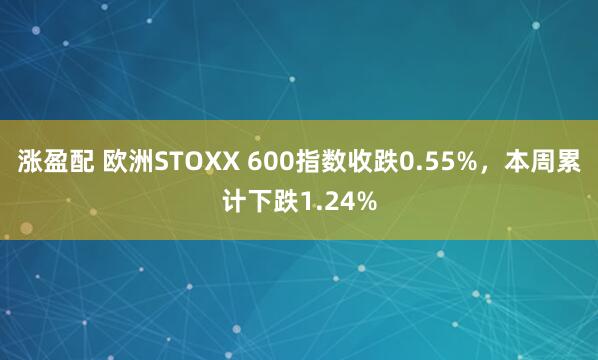 涨盈配 欧洲STOXX 600指数收跌0.55%，本周累计下跌1.24%