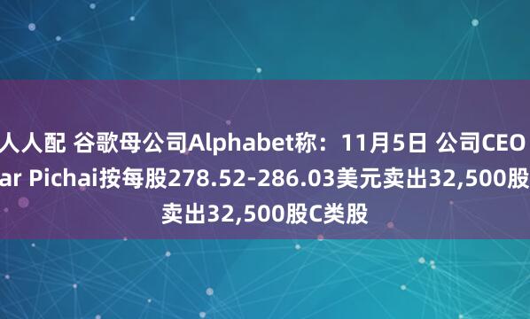 人人配 谷歌母公司Alphabet称：11月5日 公司CEO Sundar Pichai按每股278.52-286.03美元卖出32,500股C类股