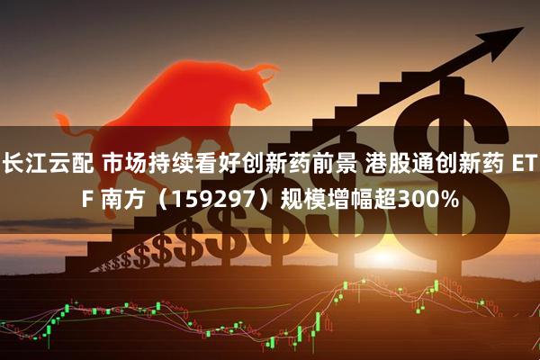 长江云配 市场持续看好创新药前景 港股通创新药 ETF 南方（159297）规模增幅超300%