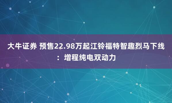 大牛证券 预售22.98万起江铃福特智趣烈马下线：增程纯电双动力