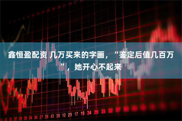 鑫恒盈配资 几万买来的字画,“鉴定后值几百万”,她开心不起来