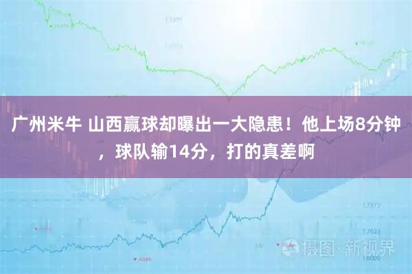 广州米牛 山西赢球却曝出一大隐患！他上场8分钟，球队输14分，打的真差啊