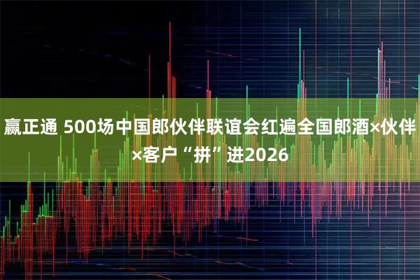 赢正通 500场中国郎伙伴联谊会红遍全国郎酒×伙伴×客户“拼”进2026