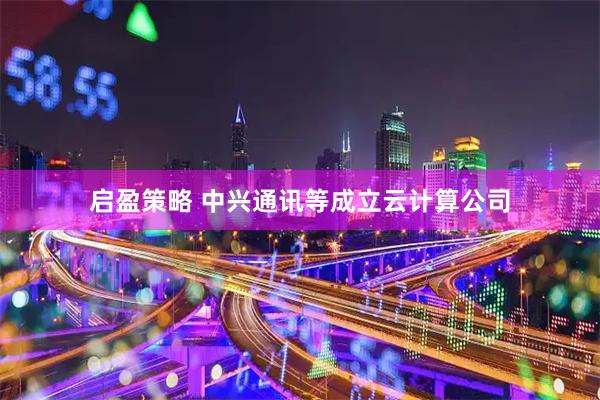 启盈策略 中兴通讯等成立云计算公司