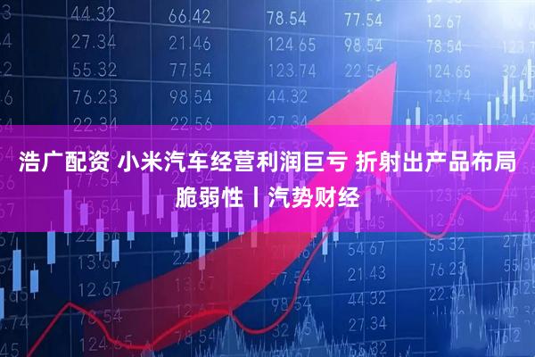 浩广配资 小米汽车经营利润巨亏 折射出产品布局脆弱性丨汽势财经